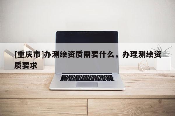 [重慶市]辦測(cè)繪資質(zhì)需要什么，辦理測(cè)繪資質(zhì)要求
