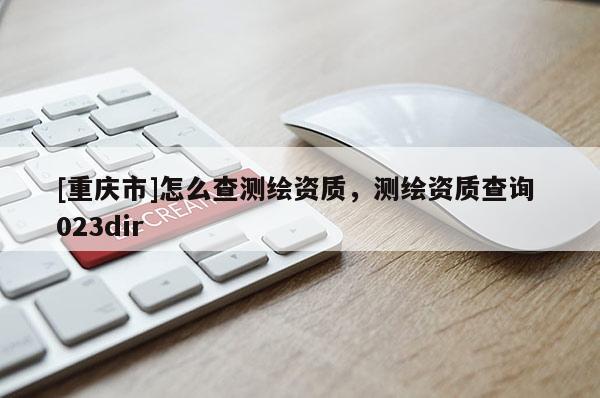 [重慶市]怎么查測繪資質(zhì)，測繪資質(zhì)查詢 023dir
