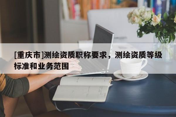 [重慶市]測繪資質(zhì)職稱要求，測繪資質(zhì)等級標準和業(yè)務范圍