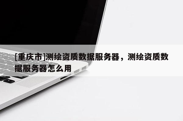 [重慶市]測繪資質(zhì)數(shù)據(jù)服務(wù)器，測繪資質(zhì)數(shù)據(jù)服務(wù)器怎么用