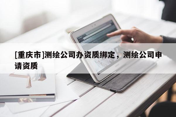 [重慶市]測繪公司辦資質(zhì)綁定，測繪公司申請資質(zhì)