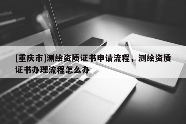 [重慶市]測(cè)繪資質(zhì)證書申請(qǐng)流程，測(cè)繪資質(zhì)證書辦理流程怎么辦