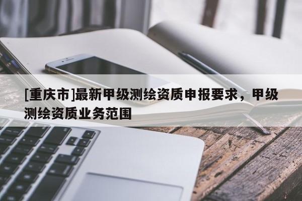 [重慶市]最新甲級測繪資質(zhì)申報要求，甲級測繪資質(zhì)業(yè)務(wù)范圍