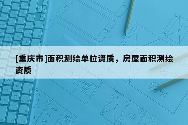 [重慶市]面積測(cè)繪單位資質(zhì)，房屋面積測(cè)繪資質(zhì)