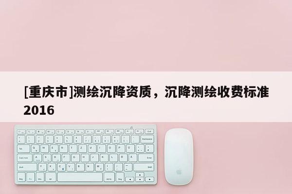 [重慶市]測繪沉降資質(zhì)，沉降測繪收費標準2016