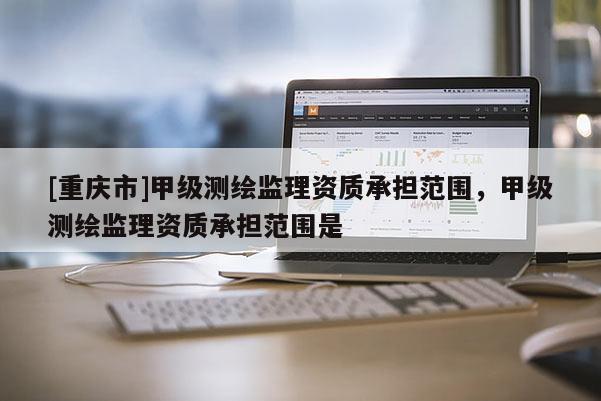 [重慶市]甲級(jí)測(cè)繪監(jiān)理資質(zhì)承擔(dān)范圍，甲級(jí)測(cè)繪監(jiān)理資質(zhì)承擔(dān)范圍是