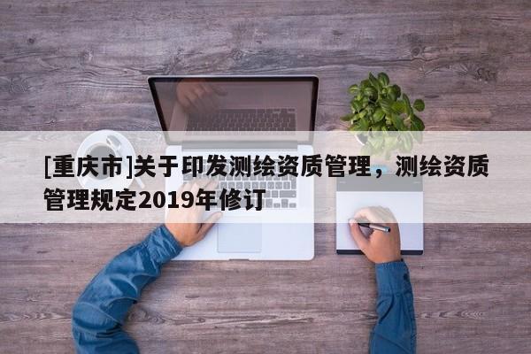 [重慶市]關(guān)于印發(fā)測(cè)繪資質(zhì)管理，測(cè)繪資質(zhì)管理規(guī)定2019年修訂