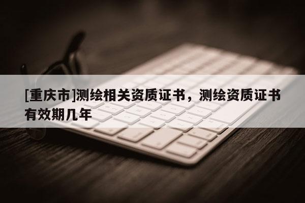 [重慶市]測(cè)繪相關(guān)資質(zhì)證書，測(cè)繪資質(zhì)證書有效期幾年