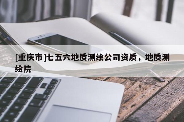 [重慶市]七五六地質(zhì)測繪公司資質(zhì)，地質(zhì)測繪院