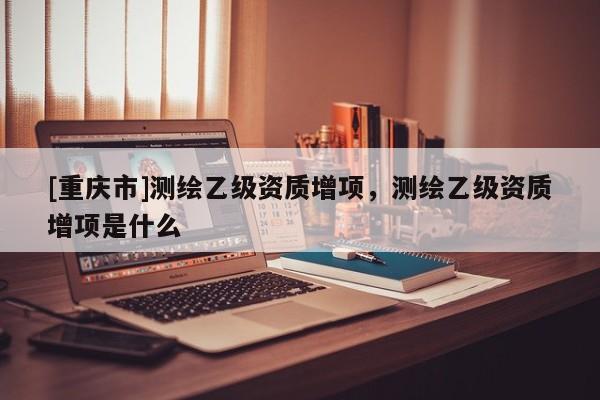[重慶市]測繪乙級資質(zhì)增項，測繪乙級資質(zhì)增項是什么