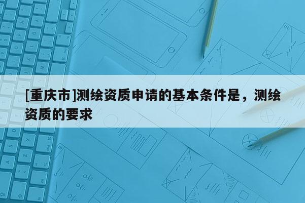 [重慶市]測繪資質(zhì)申請的基本條件是，測繪資質(zhì)的要求