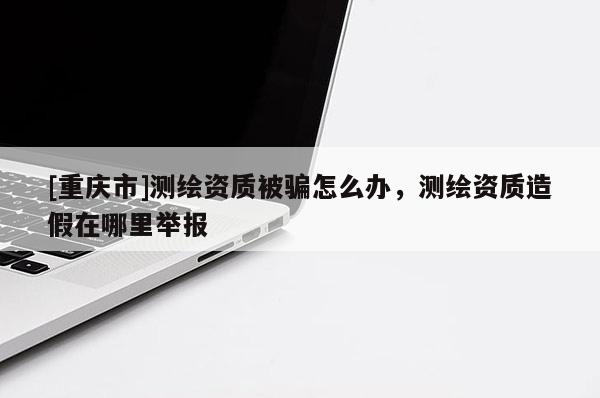 [重慶市]測繪資質(zhì)被騙怎么辦，測繪資質(zhì)造假在哪里舉報