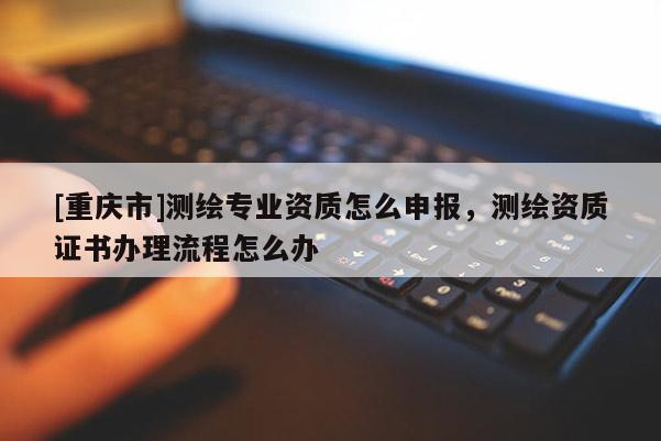 [重慶市]測(cè)繪專業(yè)資質(zhì)怎么申報(bào)，測(cè)繪資質(zhì)證書辦理流程怎么辦