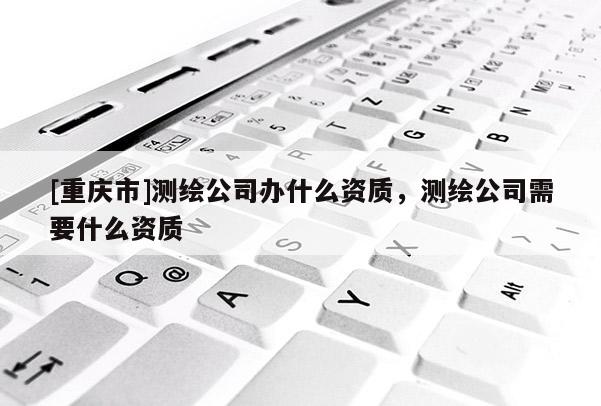 [重慶市]測(cè)繪公司辦什么資質(zhì)，測(cè)繪公司需要什么資質(zhì)