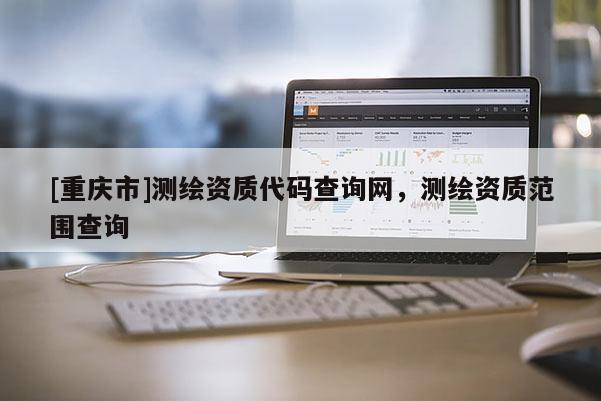 [重慶市]測繪資質(zhì)代碼查詢網(wǎng)，測繪資質(zhì)范圍查詢