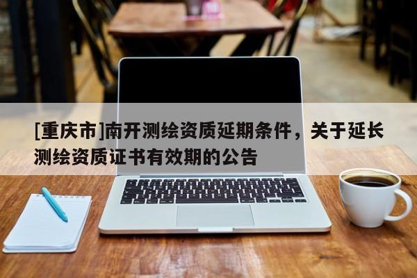 [重慶市]南開測繪資質(zhì)延期條件，關(guān)于延長測繪資質(zhì)證書有效期的公告