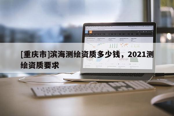 [重慶市]濱海測(cè)繪資質(zhì)多少錢，2021測(cè)繪資質(zhì)要求
