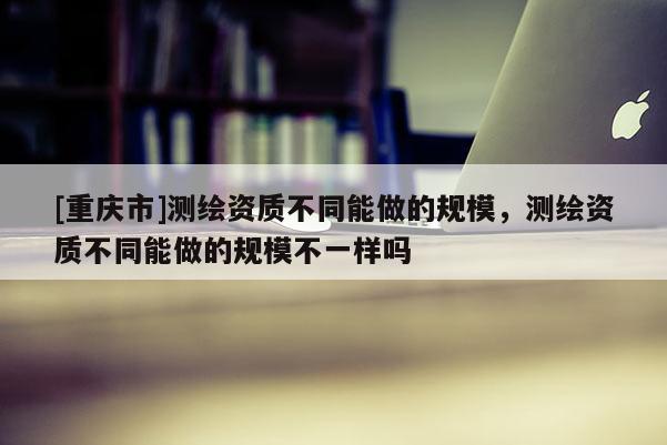 [重慶市]測繪資質(zhì)不同能做的規(guī)模，測繪資質(zhì)不同能做的規(guī)模不一樣嗎
