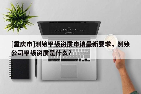 [重慶市]測(cè)繪甲級(jí)資質(zhì)申請(qǐng)最新要求，測(cè)繪公司甲級(jí)資質(zhì)是什么?