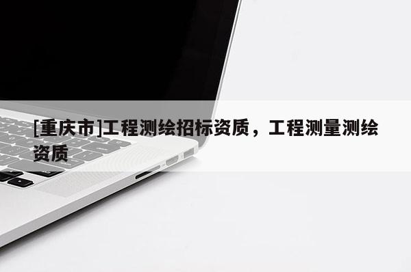 [重慶市]工程測(cè)繪招標(biāo)資質(zhì)，工程測(cè)量測(cè)繪資質(zhì)