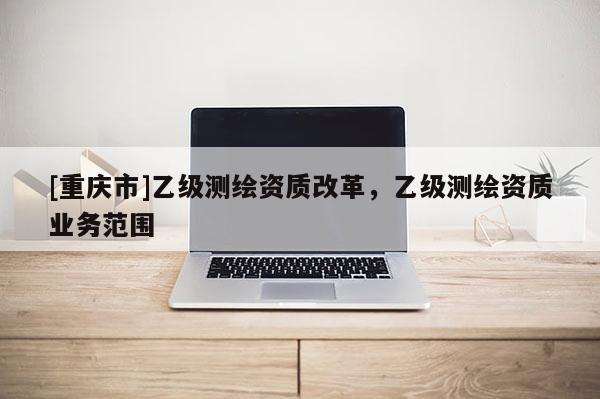[重慶市]乙級測繪資質(zhì)改革，乙級測繪資質(zhì)業(yè)務(wù)范圍