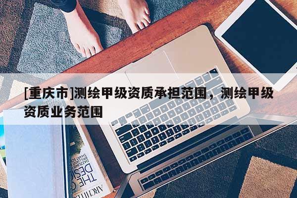 [重慶市]測(cè)繪甲級(jí)資質(zhì)承擔(dān)范圍，測(cè)繪甲級(jí)資質(zhì)業(yè)務(wù)范圍