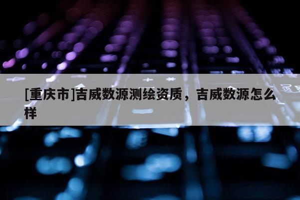 [重慶市]吉威數(shù)源測(cè)繪資質(zhì)，吉威數(shù)源怎么樣