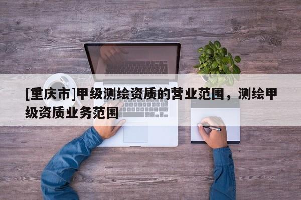 [重慶市]甲級(jí)測(cè)繪資質(zhì)的營(yíng)業(yè)范圍，測(cè)繪甲級(jí)資質(zhì)業(yè)務(wù)范圍