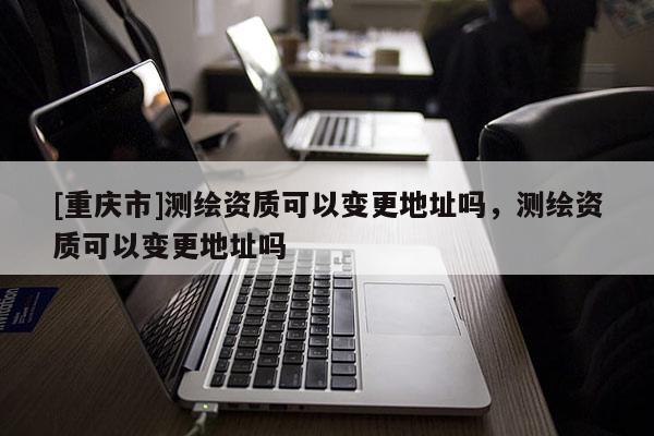 [重慶市]測繪資質(zhì)可以變更地址嗎，測繪資質(zhì)可以變更地址嗎