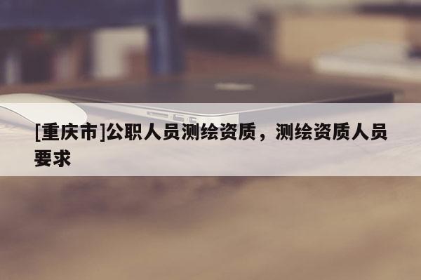 [重慶市]公職人員測繪資質(zhì)，測繪資質(zhì)人員要求
