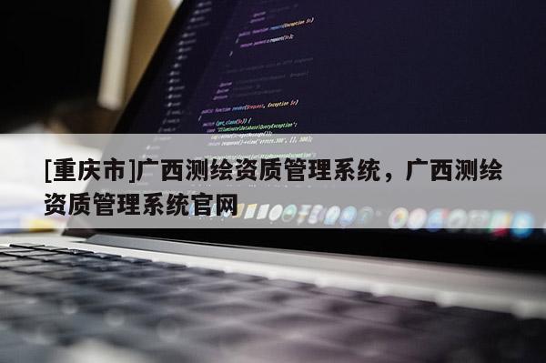 [重慶市]廣西測繪資質(zhì)管理系統(tǒng)，廣西測繪資質(zhì)管理系統(tǒng)官網(wǎng)