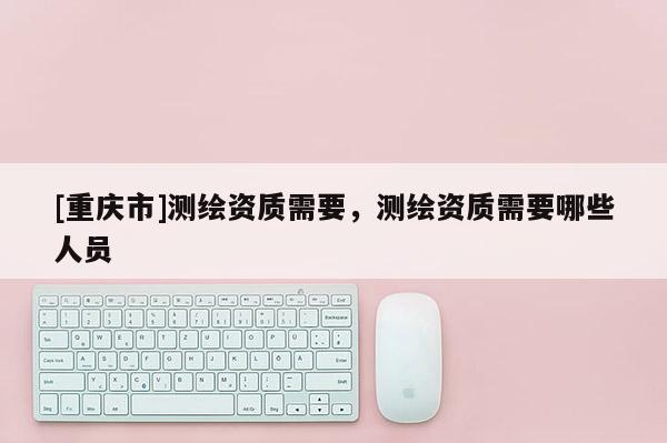 [重慶市]測繪資質(zhì)需要，測繪資質(zhì)需要哪些人員