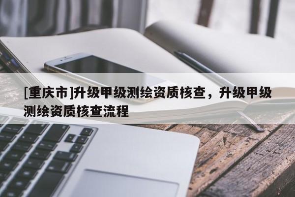 [重慶市]升級甲級測繪資質(zhì)核查，升級甲級測繪資質(zhì)核查流程