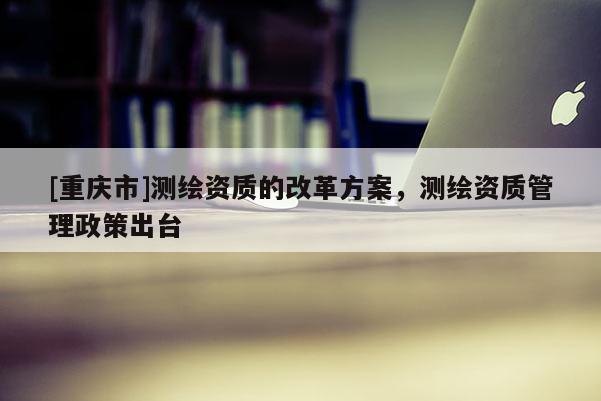 [重慶市]測繪資質的改革方案，測繪資質管理政策出臺