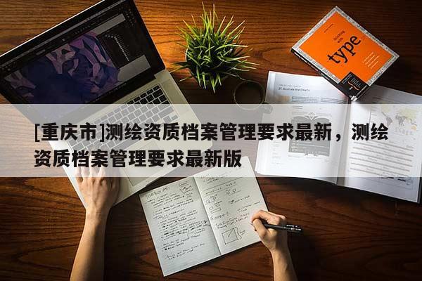 [重慶市]測繪資質(zhì)檔案管理要求最新，測繪資質(zhì)檔案管理要求最新版