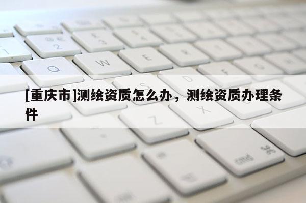 [重慶市]測繪資質怎么辦，測繪資質辦理條件