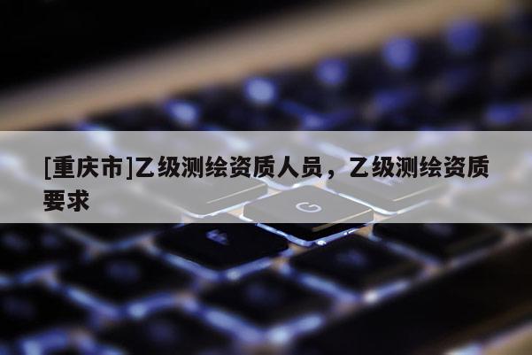 [重慶市]乙級測繪資質(zhì)人員，乙級測繪資質(zhì)要求