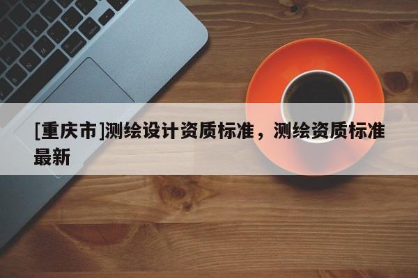[重慶市]測繪設計資質(zhì)標準，測繪資質(zhì)標準最新