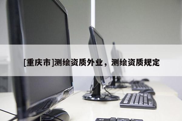 [重慶市]測繪資質(zhì)外業(yè)，測繪資質(zhì)規(guī)定