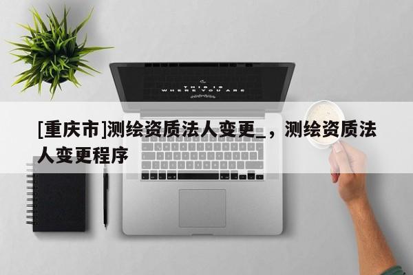[重慶市]測繪資質(zhì)法人變更_，測繪資質(zhì)法人變更程序