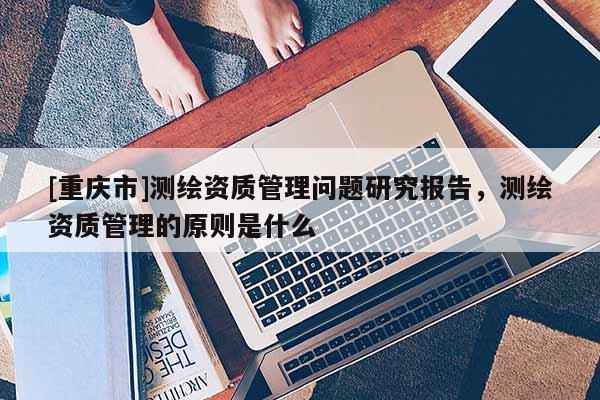 [重慶市]測(cè)繪資質(zhì)管理問題研究報(bào)告，測(cè)繪資質(zhì)管理的原則是什么