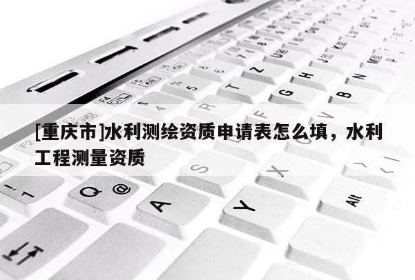 [重慶市]水利測繪資質(zhì)申請表怎么填，水利工程測量資質(zhì)