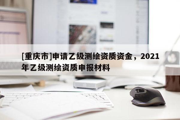 [重慶市]申請乙級測繪資質(zhì)資金，2021年乙級測繪資質(zhì)申報材料