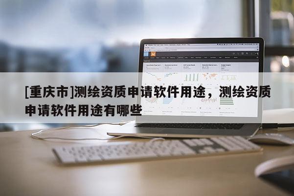 [重慶市]測繪資質(zhì)申請軟件用途，測繪資質(zhì)申請軟件用途有哪些
