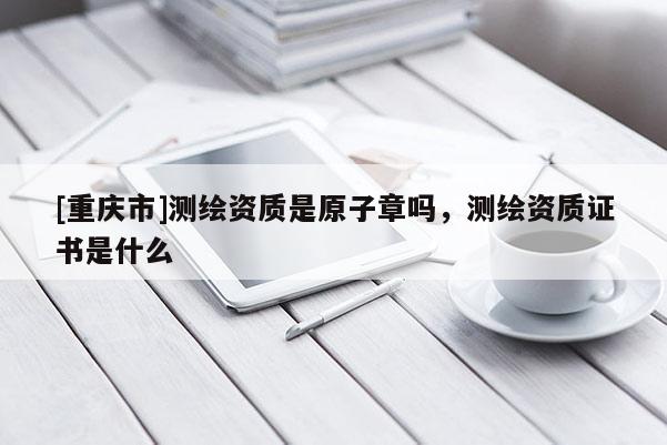 [重慶市]測繪資質(zhì)是原子章嗎，測繪資質(zhì)證書是什么