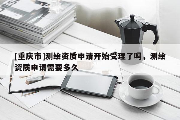 [重慶市]測繪資質(zhì)申請開始受理了嗎，測繪資質(zhì)申請需要多久