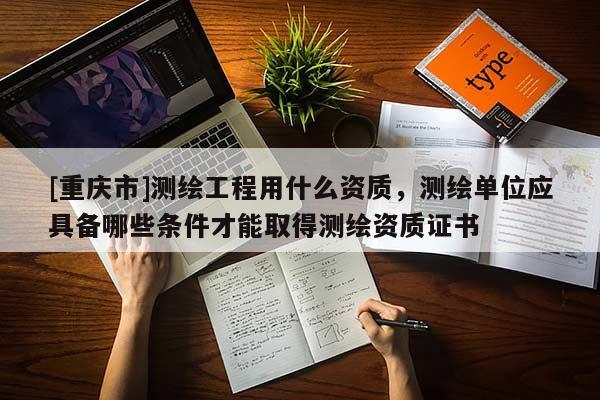 [重慶市]測繪工程用什么資質(zhì)，測繪單位應(yīng)具備哪些條件才能取得測繪資質(zhì)證書