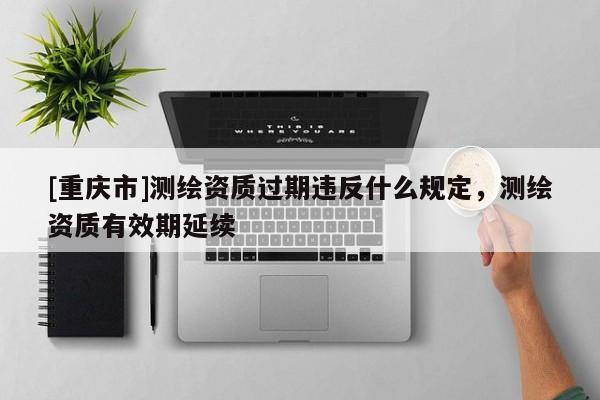 [重慶市]測繪資質(zhì)過期違反什么規(guī)定，測繪資質(zhì)有效期延續(xù)