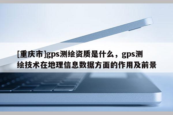 [重慶市]gps測繪資質(zhì)是什么，gps測繪技術(shù)在地理信息數(shù)據(jù)方面的作用及前景