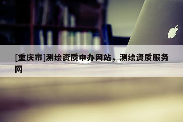 [重慶市]測(cè)繪資質(zhì)申辦網(wǎng)站，測(cè)繪資質(zhì)服務(wù)網(wǎng)